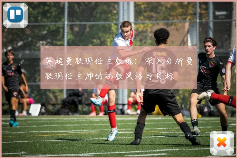 英超曼联现任主教练：深入分析曼联现任主帅的执教风格与目标