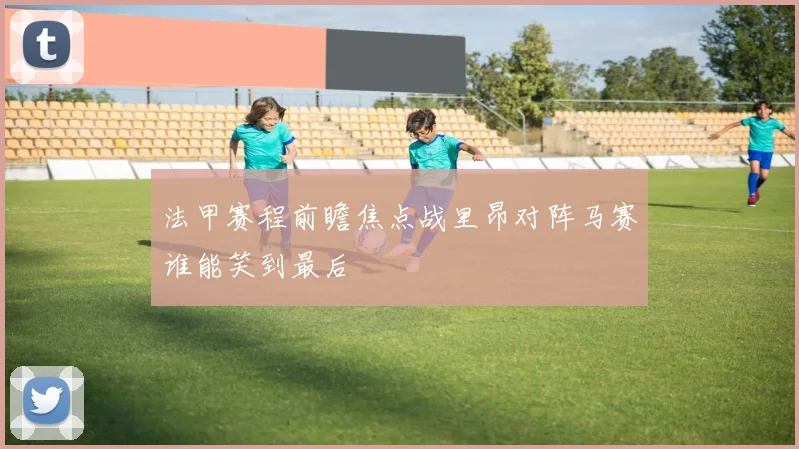 法甲赛程前瞻焦点战里昂对阵马赛谁能笑到最后