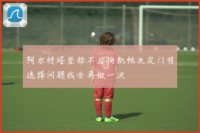 阿尔特塔坚称不后悔凯帕决定门将选择问题我会再做一次